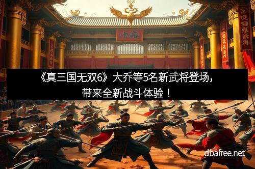 《真三国无双6》大乔等5名新武将登场，带来全新战斗体验！